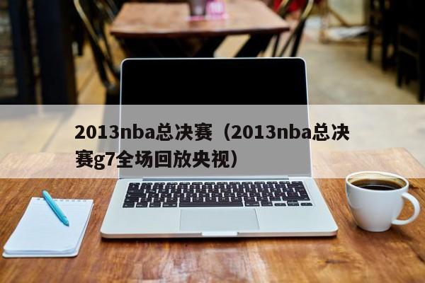 2013nba总决赛（2013nba总决赛g7全场回放央视）