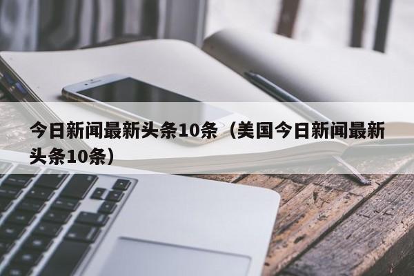 今日新闻最新头条10条（美国今日新闻最新头条10条）