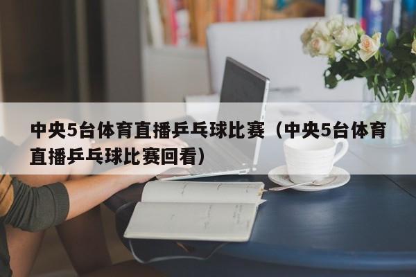 中央5台体育直播乒乓球比赛（中央5台体育直播乒乓球比赛回看）