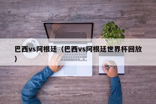 巴西vs阿根廷（巴西vs阿根廷世界杯回放）