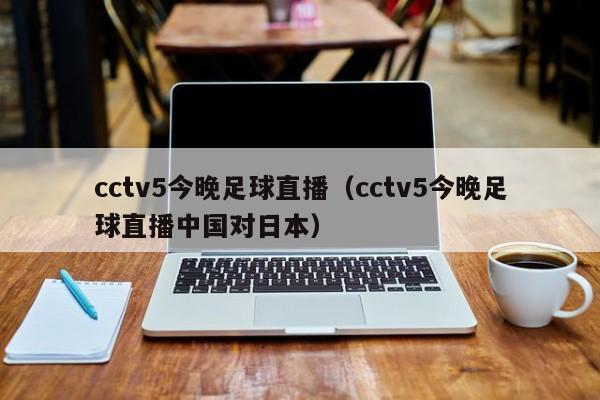 cctv5今晚足球直播（cctv5今晚足球直播中国对日本）