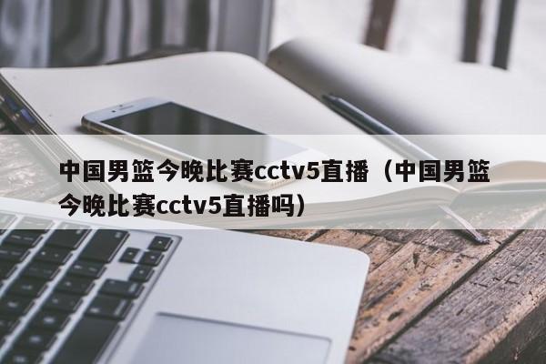 中国男篮今晚比赛cctv5直播（中国男篮今晚比赛cctv5直播吗）