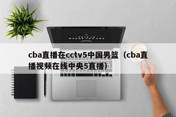 cba直播在cctv5中国男篮（cba直播视频在线中央5直播）