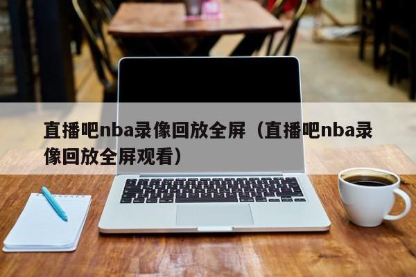 直播吧nba录像回放全屏（直播吧nba录像回放全屏观看）