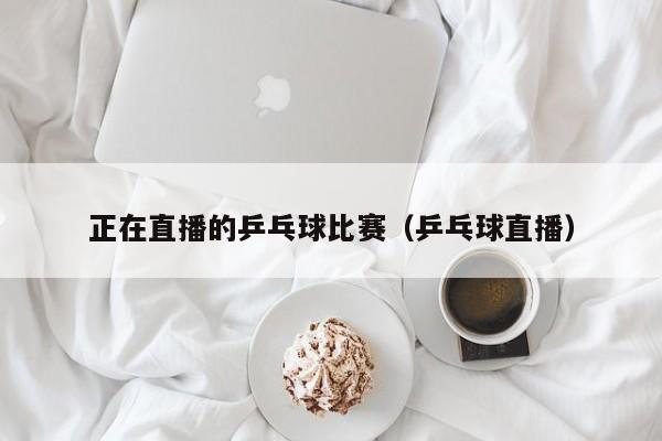 正在直播的乒乓球比赛（乒乓球直播）