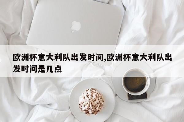 欧洲杯意大利队出发时间,欧洲杯意大利队出发时间是几点